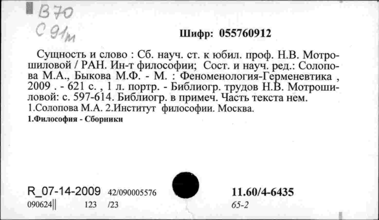 ﻿С	Шифр: 055760912
Сущность и слово : Сб. науч. ст. к юбил. проф. Н.В. Мотро-шиловой / РАН. Ин-т философии; Сост. и науч, ред.: Солопова М.А., Быкова М.Ф. - М. : Феноменология-Герменевтика , 2009 . - 621 с. , 1 л. портр. - Библиогр. трудов Н.В. Мотроши-ловой: с. 597-614. Библиогр. в примеч. Часть текста нем. 1.Солопова М.А. 2.Институт философии. Москва.
ГФилософия - Сборники
И_07-14-2009 42/090005576
090624Ц	123 /23
11.60/4-6435
65-2